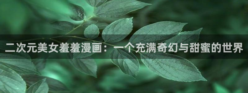 o站羞羞漫画：二次元美女羞羞漫画：一个充满奇幻与甜蜜的世界